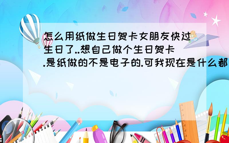 怎么用纸做生日贺卡女朋友快过生日了..想自己做个生日贺卡.是纸做的不是电子的.可我现在是什么都不知道.所以请教一下高手做