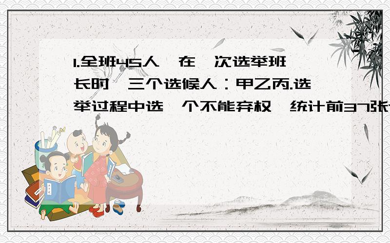 1.全班45人,在一次选举班长时,三个选候人：甲乙丙.选举过程中选一个不能弃权,统计前37张选票时发现甲得了17张,乙5