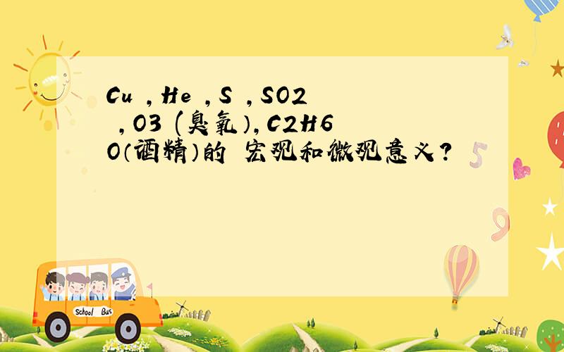 Cu ,He ,S ,SO2 ,O3 (臭氧）,C2H6O（酒精）的 宏观和微观意义?