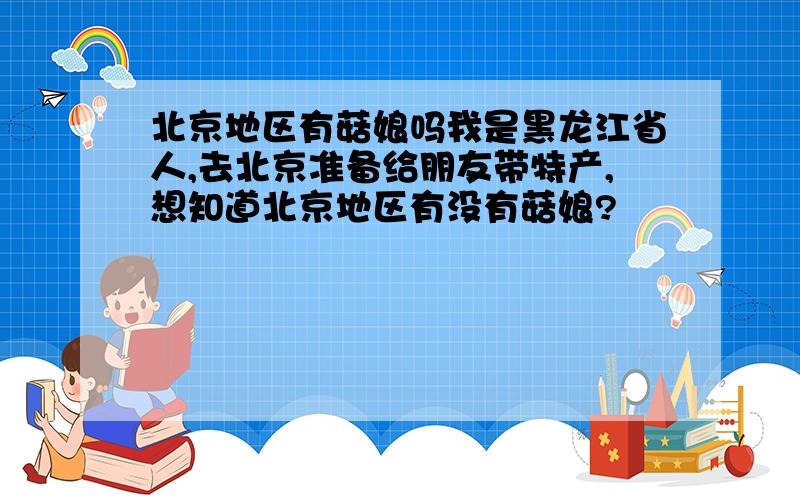 北京地区有菇娘吗我是黑龙江省人,去北京准备给朋友带特产,想知道北京地区有没有菇娘?