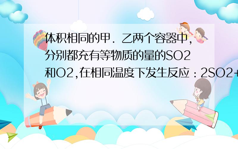 体积相同的甲．乙两个容器中,分别都充有等物质的量的SO2和O2,在相同温度下发生反应：2SO2+O2⇌2SO