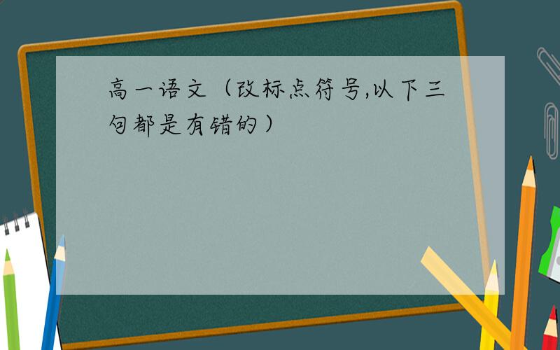 高一语文（改标点符号,以下三句都是有错的）