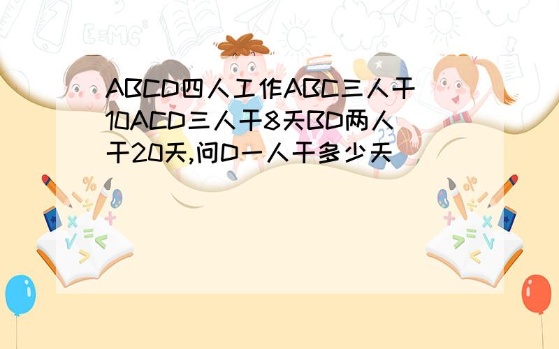 ABCD四人工作ABC三人干10ACD三人干8天BD两人干20天,问D一人干多少天