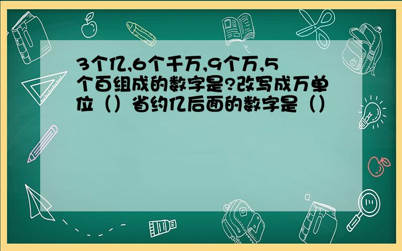 3个亿,6个千万,9个万,5个百组成的数字是?改写成万单位（）省约亿后面的数字是（）