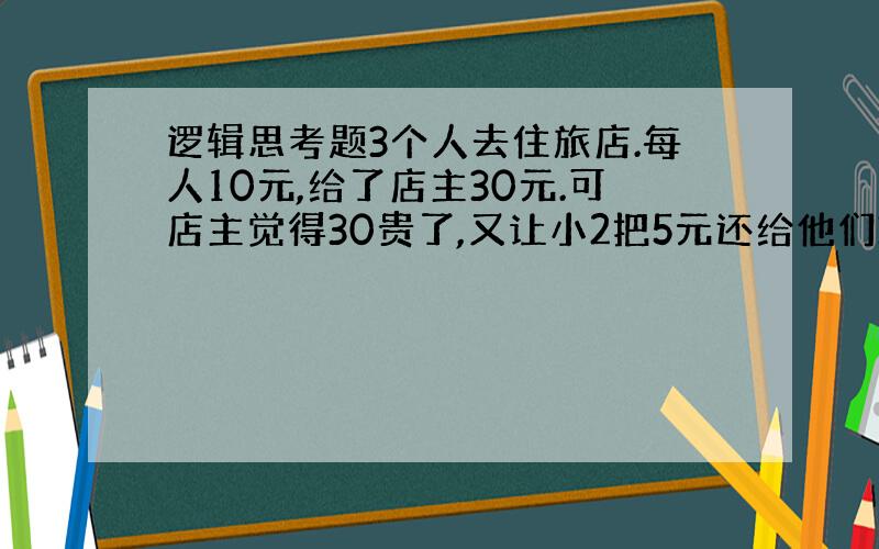 逻辑思考题3个人去住旅店.每人10元,给了店主30元.可店主觉得30贵了,又让小2把5元还给他们3个,可店小2从中间贪了