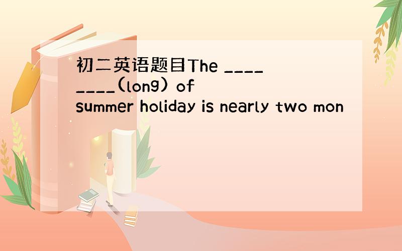 初二英语题目The ________(long) of summer holiday is nearly two mon