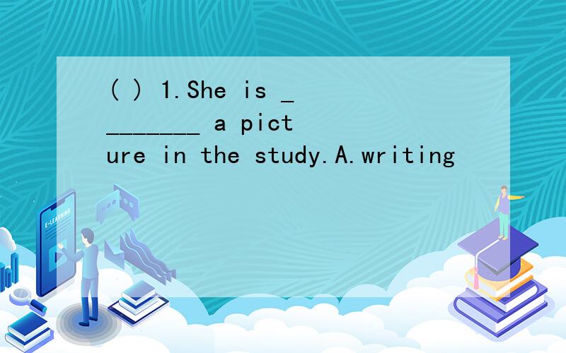 ( ) 1.She is ________ a picture in the study.A.writing