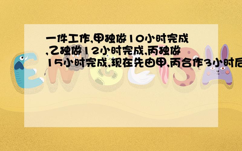 一件工作,甲独做10小时完成,乙独做12小时完成,丙独做15小时完成,现在先由甲,丙合作3小时后,甲离去,