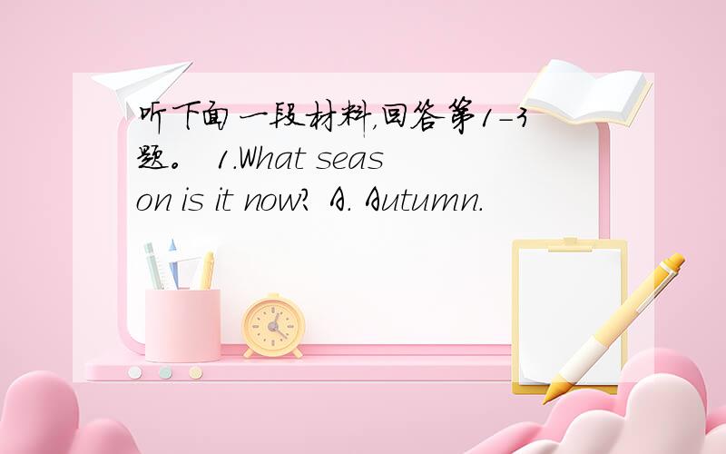 听下面一段材料，回答第1-3题。 1.What season is it now? A. Autumn.