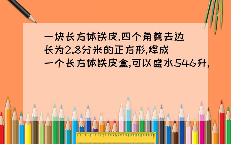 一块长方体铁皮,四个角剪去边长为2.8分米的正方形,焊成一个长方体铁皮盒,可以盛水546升,