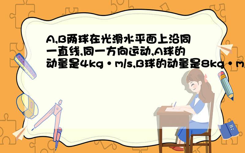 A,B两球在光滑水平面上沿同一直线,同一方向运动,A球的动量是4kg·m/s,B球的动量是8kg·m/s,当A球追上B球