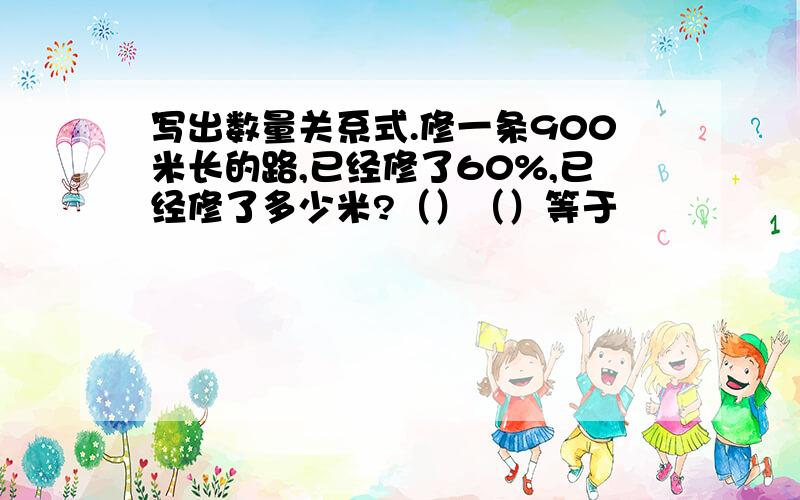 写出数量关系式.修一条900米长的路,已经修了60%,已经修了多少米?（）（）等于