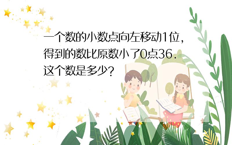 一个数的小数点向左移动1位,得到的数比原数小了0点36.这个数是多少?