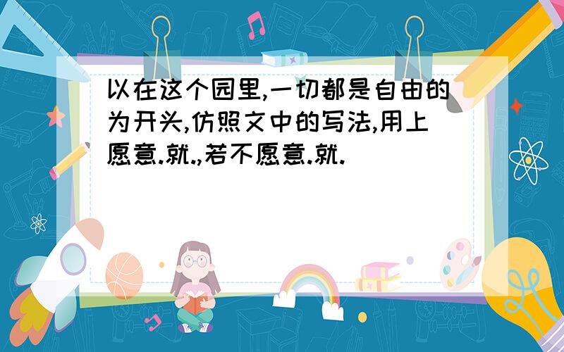 以在这个园里,一切都是自由的为开头,仿照文中的写法,用上愿意.就.,若不愿意.就.