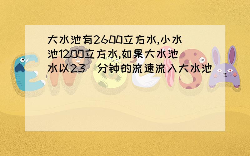 大水池有2600立方水,小水池1200立方水,如果大水池水以23\分钟的流速流入大水池