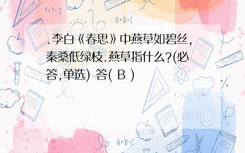 .李白《春思》中燕草如碧丝,秦桑低绿枝.燕草指什么?(必答,单选) 答( B )