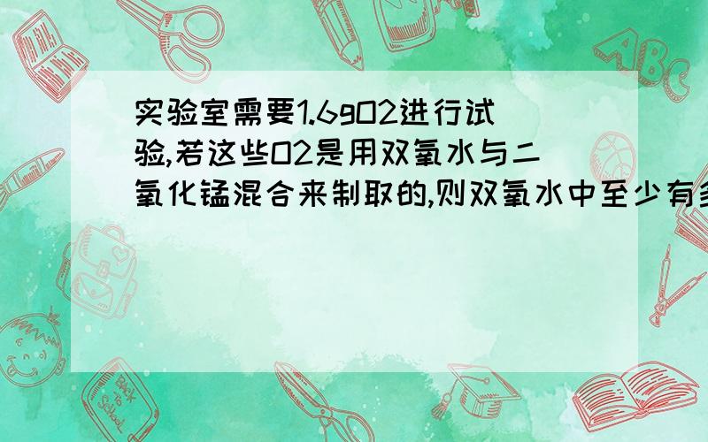 实验室需要1.6gO2进行试验,若这些O2是用双氧水与二氧化锰混合来制取的,则双氧水中至少有多少克过氧化氢