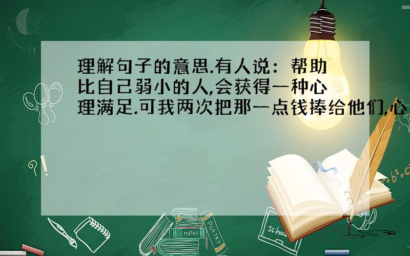 理解句子的意思.有人说：帮助比自己弱小的人,会获得一种心理满足.可我两次把那一点钱捧给他们,心里却只是想对他们说声“谢谢