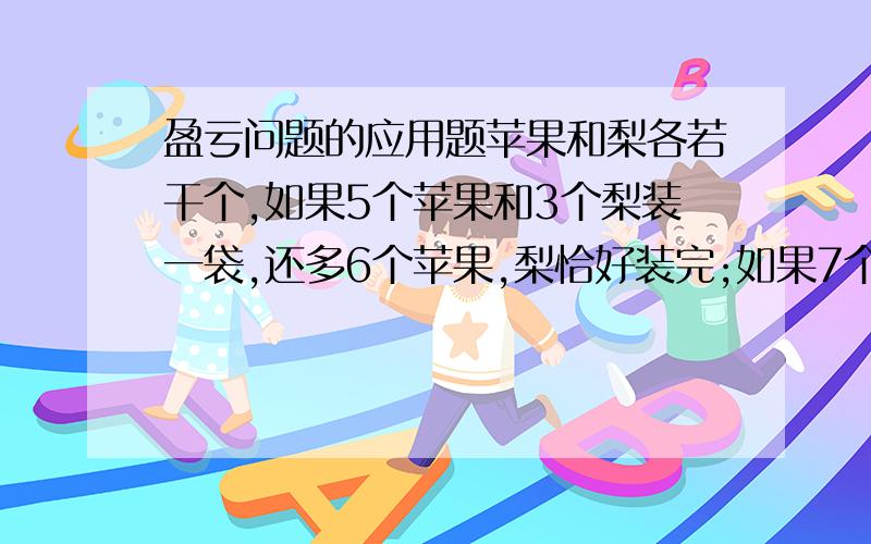 盈亏问题的应用题苹果和梨各若干个,如果5个苹果和3个梨装一袋,还多6个苹果,梨恰好装完;如果7个苹果和3个梨装一袋,苹果