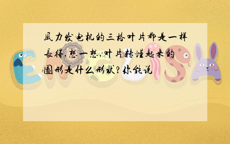 风力发电机的三格叶片都是一样长得,想一想,叶片转懂起来的图形是什么形状?你能说