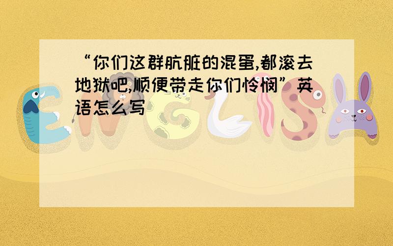 “你们这群肮脏的混蛋,都滚去地狱吧,顺便带走你们怜悯”英语怎么写