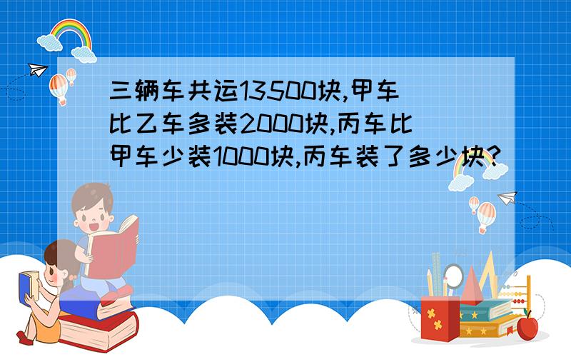 三辆车共运13500块,甲车比乙车多装2000块,丙车比甲车少装1000块,丙车装了多少块?