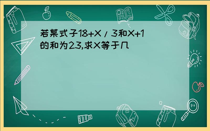 若某式子18+X/3和X+1的和为23,求X等于几