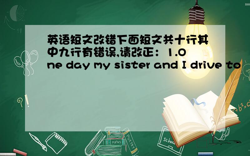 英语短文改错下面短文共十行其中九行有错误,请改正：1.One day my sister and I drive to