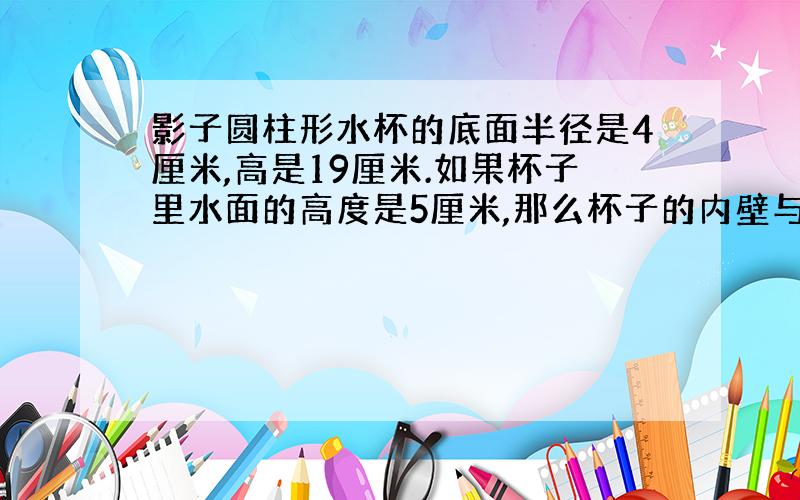 影子圆柱形水杯的底面半径是4厘米,高是19厘米.如果杯子里水面的高度是5厘米,那么杯子的内壁与水接触的