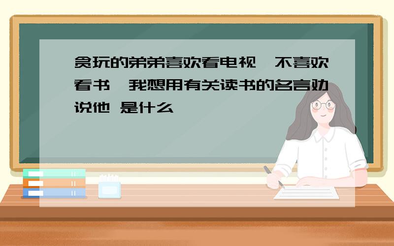 贪玩的弟弟喜欢看电视,不喜欢看书,我想用有关读书的名言劝说他 是什么