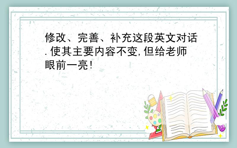 修改、完善、补充这段英文对话.使其主要内容不变,但给老师眼前一亮!