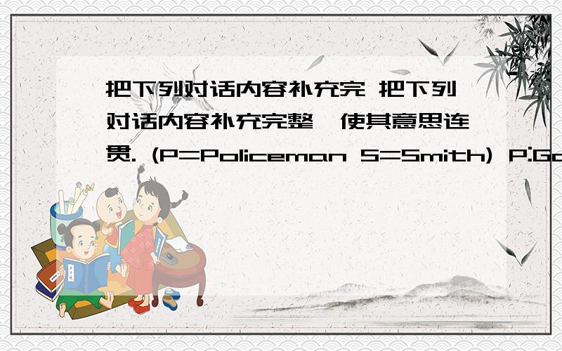 把下列对话内容补充完 把下列对话内容补充完整,使其意思连贯. (P=Policeman S=Smith) P:Good