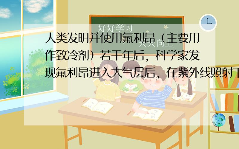 人类发明并使用氟利昂（主要用作致冷剂）若干年后，科学家发现氟利昂进入大气层后，在紫外线照射下分解出的氯原子能消耗臭氧，其