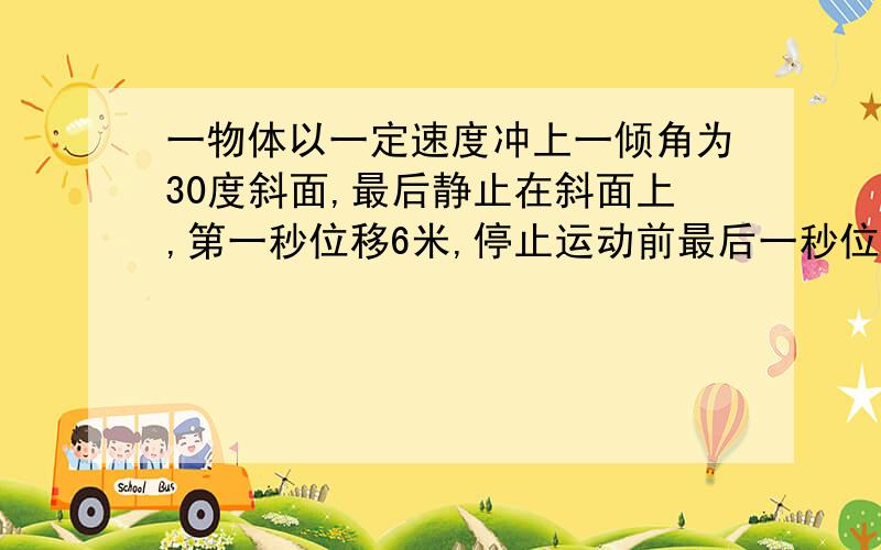 一物体以一定速度冲上一倾角为30度斜面,最后静止在斜面上,第一秒位移6米,停止运动前最后一秒位移2米,