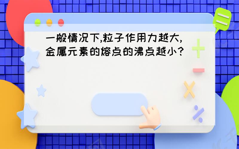 一般情况下,粒子作用力越大,金属元素的熔点的沸点越小?