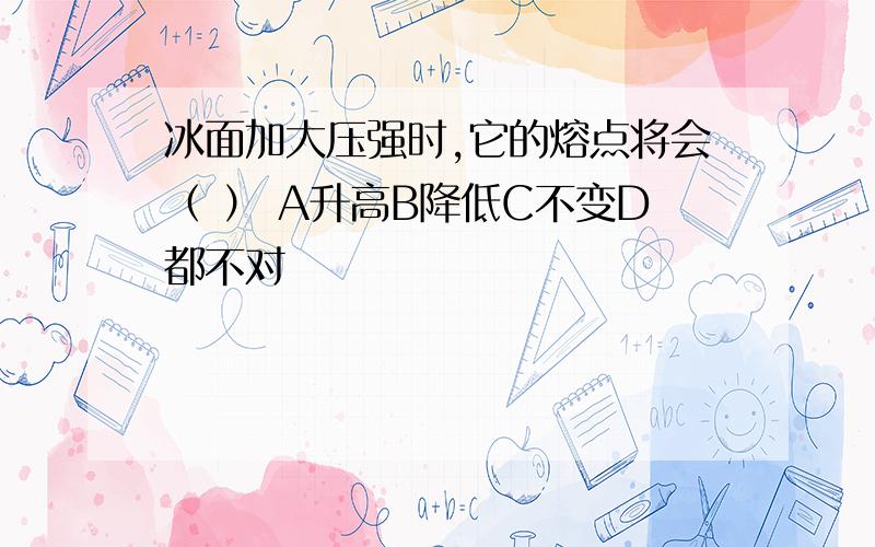 冰面加大压强时,它的熔点将会（ ） A升高B降低C不变D都不对