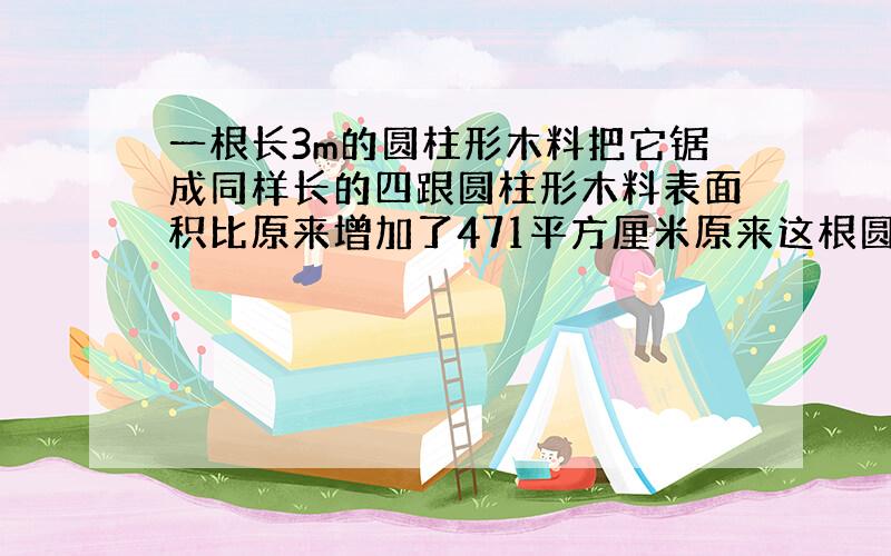 一根长3m的圆柱形木料把它锯成同样长的四跟圆柱形木料表面积比原来增加了471平方厘米原来这根圆柱形木