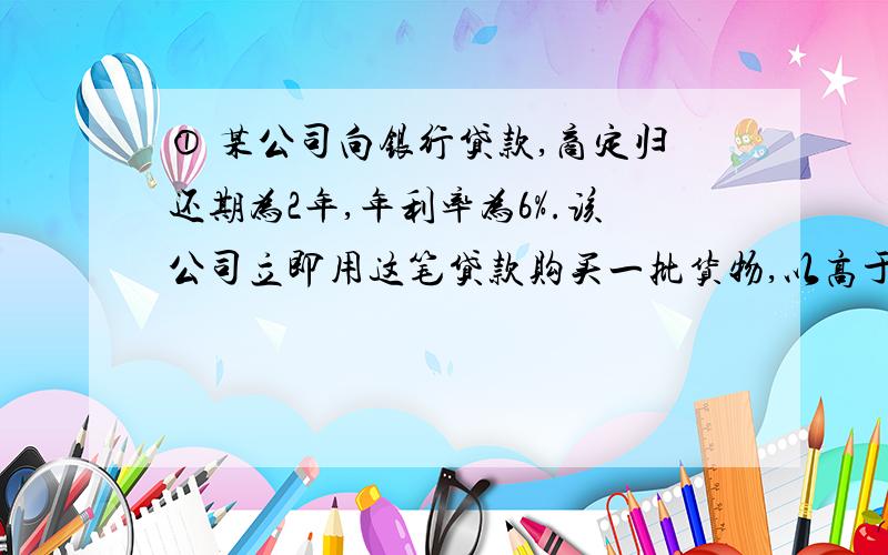 ① 某公司向银行贷款,商定归还期为2年,年利率为6%.该公司立即用这笔贷款购买一批货物,以高于买入价37%的价格出售,两