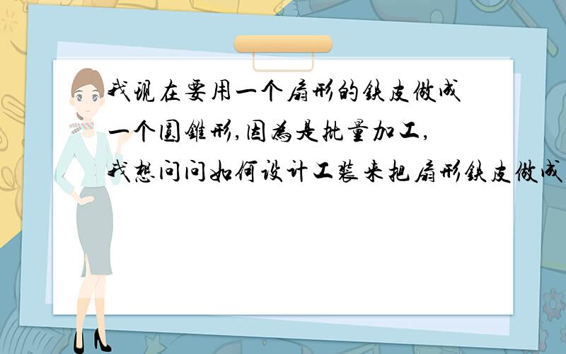 我现在要用一个扇形的铁皮做成一个圆锥形,因为是批量加工,我想问问如何设计工装来把扇形铁皮做成圆锥形