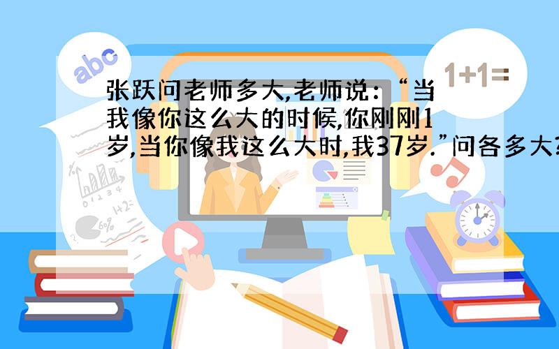 张跃问老师多大,老师说：“当我像你这么大的时候,你刚刚1岁,当你像我这么大时,我37岁.”问各多大?