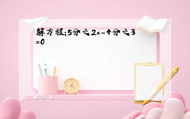 解方程;5分之2x-4分之3=0