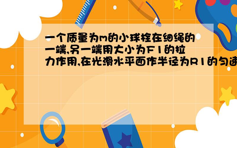 一个质量为m的小球栓在细绳的一端,另一端用大小为F1的拉力作用,在光滑水平面作半径为R1的匀速圆周运动