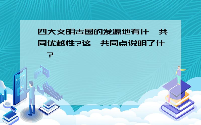 四大文明古国的发源地有什麽共同优越性?这一共同点说明了什麽?