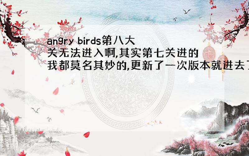 angry birds第八大关无法进入啊,其实第七关进的我都莫名其妙的,更新了一次版本就进去了,满头黑线.求达人解答.