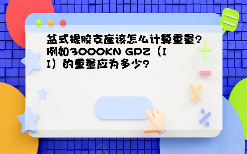 盆式橡胶支座该怎么计算重量?例如3000KN GPZ（II）的重量应为多少?