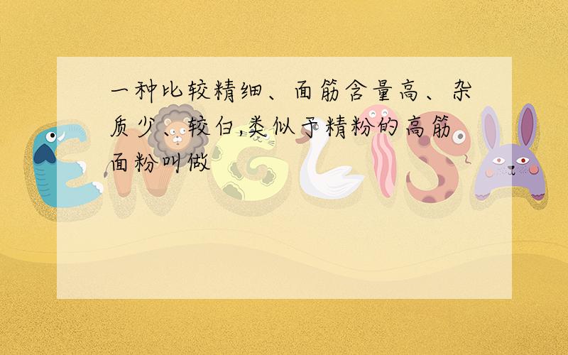 一种比较精细、面筋含量高、杂质少、较白,类似于精粉的高筋面粉叫做