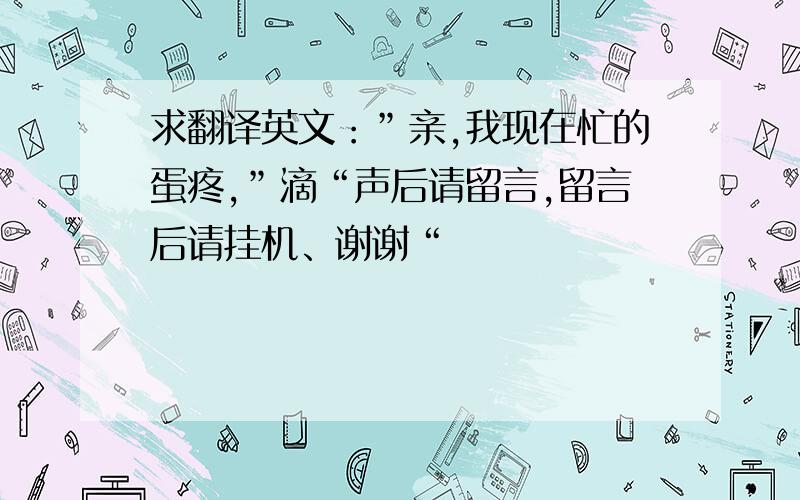 求翻译英文：”亲,我现在忙的蛋疼,”滴“声后请留言,留言后请挂机、谢谢“