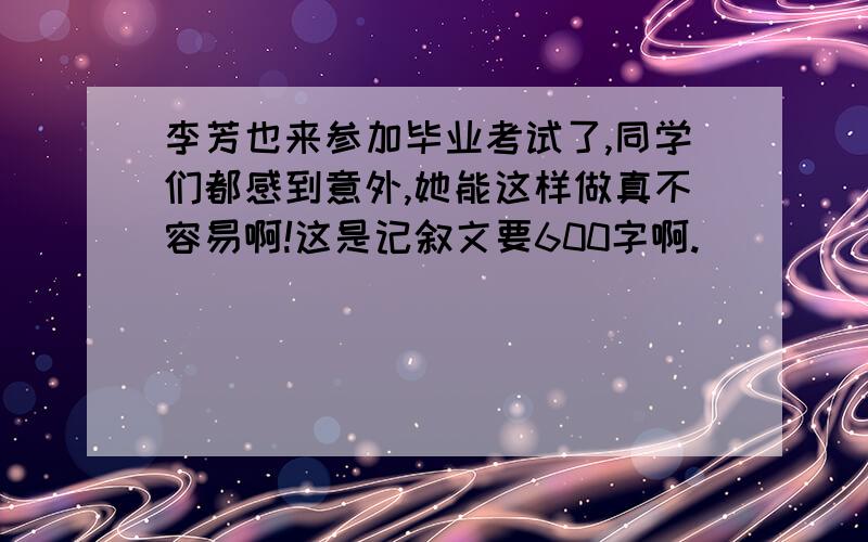 李芳也来参加毕业考试了,同学们都感到意外,她能这样做真不容易啊!这是记叙文要600字啊.