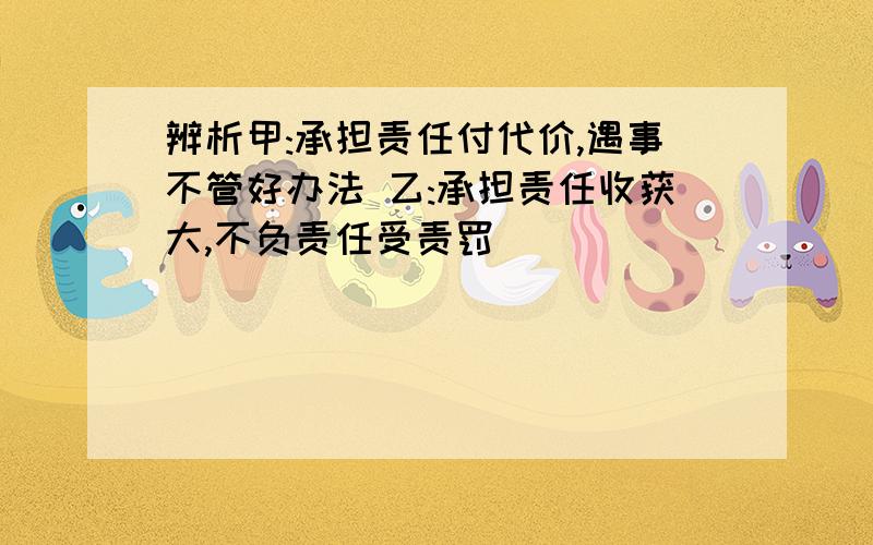 辨析甲:承担责任付代价,遇事不管好办法 乙:承担责任收获大,不负责任受责罚