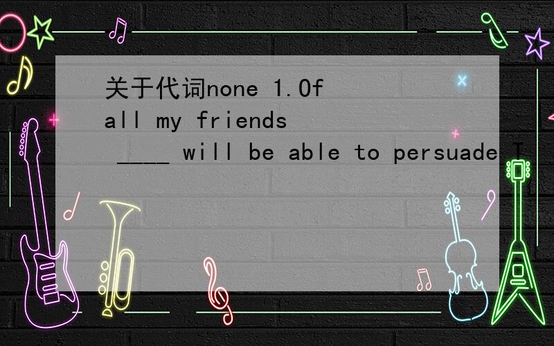 关于代词none 1.Of all my friends ____ will be able to persuade T